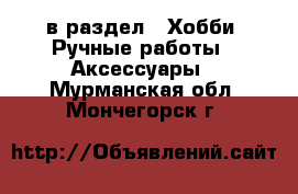  в раздел : Хобби. Ручные работы » Аксессуары . Мурманская обл.,Мончегорск г.